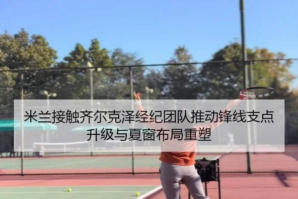 米兰接触齐尔克泽经纪团队推动锋线支点升级与夏窗布局重塑