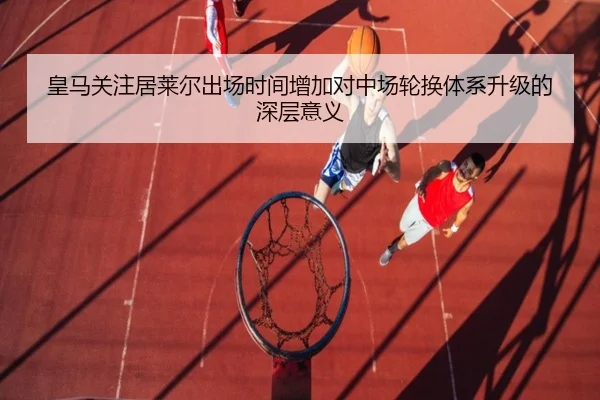 皇马关注居莱尔出场时间增加对中场轮换体系升级的深层意义