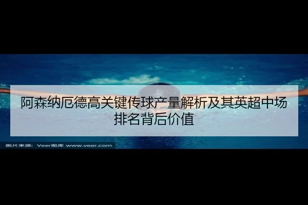 阿森纳厄德高关键传球产量解析及其英超中场排名背后价值